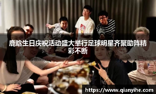 鹿晗生日庆祝活动盛大举行足球明星齐聚助阵精彩不断